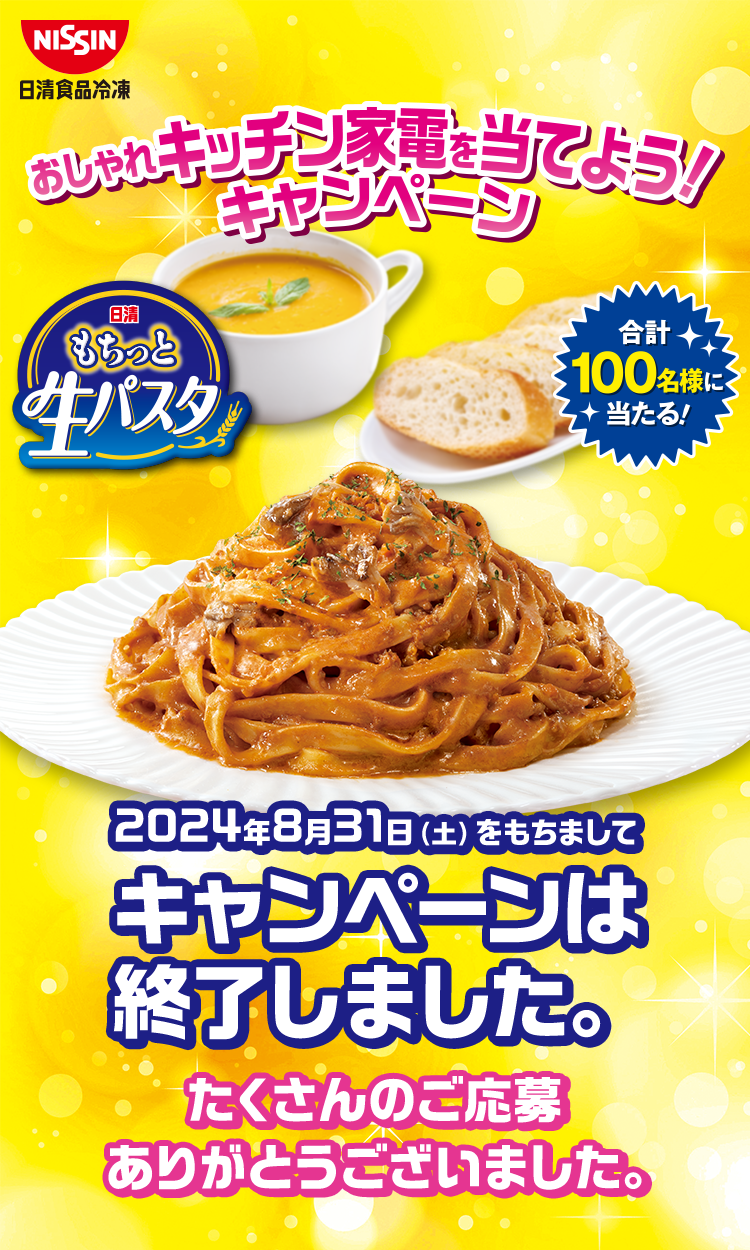 NISSIN日清食品冷凍 おしゃれキッチン家電を当てよう！キャンペーン 日清もちっと生パスタ 合計100名様に当たる！ 2024年8月31日（土）をもちましてキャンペーンは終了しました。 たくさんのご応募ありがとうございました。