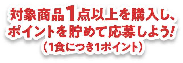 対象商品1点以上を購入し、ポイントを貯めて応募しよう！（1食につき１ポイント）